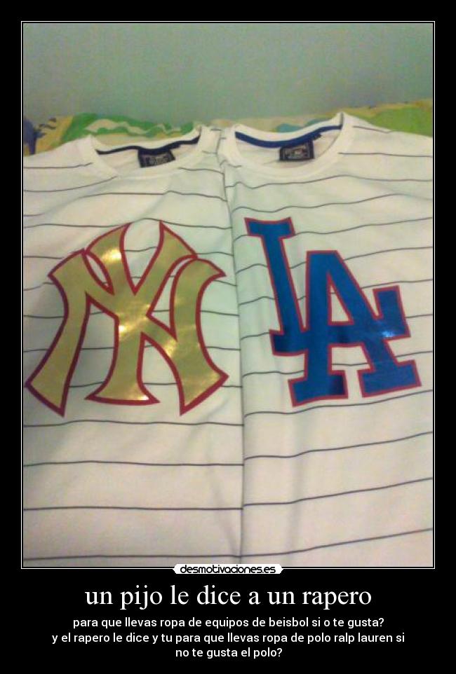 un pijo le dice a un rapero - para que llevas ropa de equipos de beisbol si o te gusta?
y el rapero le dice y tu para que llevas ropa de polo ralp lauren si no te gusta el polo?