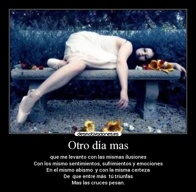 Otro día mas - que me levanto con las mismas ilusiones
Con los mismo sentimientos, sufrimientos y emociones
En el mismo abismo y con la misma certeza
De que entre más tú triunfas
Mas las cruces pesan.