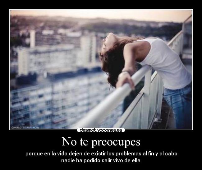 No te preocupes - porque en la vida dejen de existir los problemas al fin y al cabo
nadie ha podido salir vivo de ella.