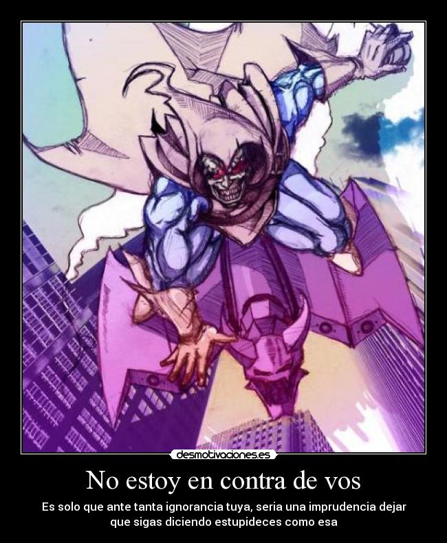 No estoy en contra de vos - Es solo que ante tanta ignorancia tuya, seria una imprudencia dejar
que sigas diciendo estupideces como esa