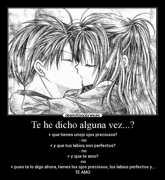 Te he dicho alguna vez...? - + que tienes unojs ojos preciosos?
- no
+ y que tus labios son perfectos?
- no
+ y que te amo?
-no
+ pues te lo digo ahora, tienes los ojos preciosos, los labios perfectos y...
TE AMO