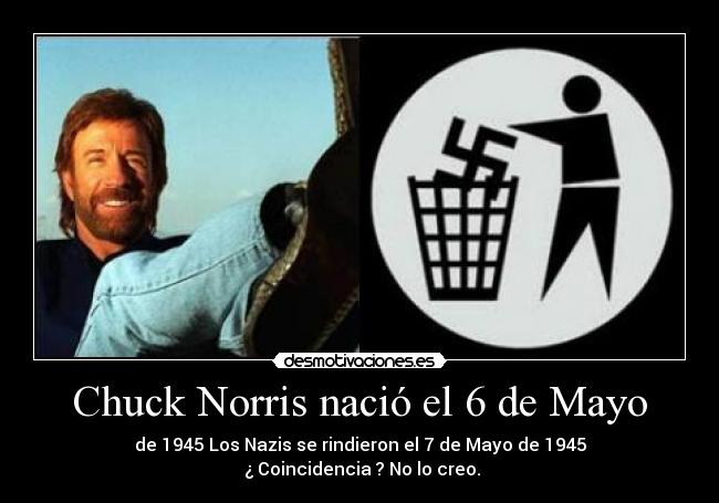 Chuck Norris nació el 6 de Mayo - de 1945 Los Nazis se rindieron el 7 de Mayo de 1945
¿ Coincidencia ? No lo creo.
