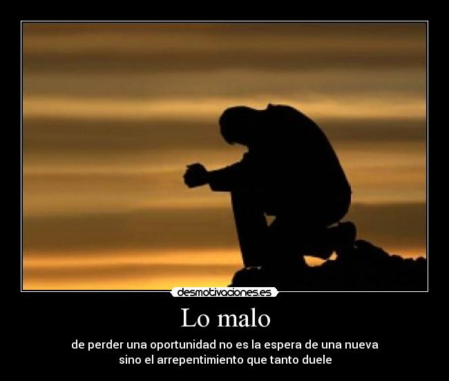 Lo malo - de perder una oportunidad no es la espera de una nueva
sino el arrepentimiento que tanto duele
