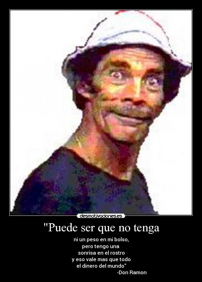 Puede ser que no tenga - ni un peso en mi bolso,
pero tengo una
sonrisa en el rostro
y eso vale mas que todo
el dinero del mundo
-Don Ramon