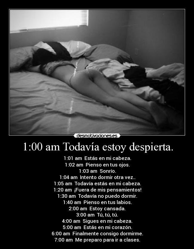 1:00 am Todavía estoy despierta. - 1:01 am  Estás en mi cabeza.
1:02 am  Pienso en tus ojos.
1:03 am  Sonrío.
1:04 am  Intento dormir otra vez..
1:05 am  Todavía estás en mi cabeza.
1:20 am  ¡Fuera de mis pensamientos!
1:30 am  Todavía no puedo dormir.
1:40 am  Pienso en tus labios.
2:00 am  Estoy cansada.
3:00 am  Tú, tú, tú.
4:00 am  Sigues en mi cabeza.
5:00 am  Estás en mi corazón.
6:00 am  Finalmente consigo dormirme.
7:00 am  Me preparo para ir a clases.