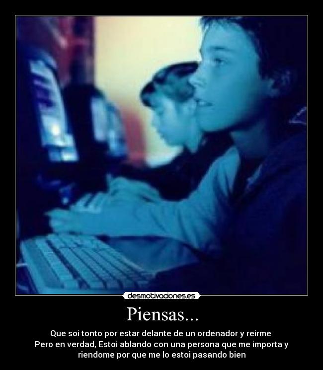 Piensas... - Que soi tonto por estar delante de un ordenador y reirme
Pero en verdad, Estoi ablando con una persona que me importa y
riendome por que me lo estoi pasando bien