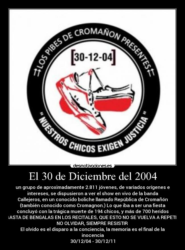 El 30 de Diciembre del 2004 - un grupo de aproximadamente 2.811 jóvenes, de variados orígenes e
intereses, se dispusieron a ver el show en vivo de la banda
Callejeros, en un conocido boliche llamado República de Cromañón
(también conocido como Cromagnon.) Lo que iba a ser una fiesta
concluyó con la trágica muerte de 194 chicos, y más de 700 heridos
BASTA DE BENGALAS EN LOS RECITALES, QUE ESTO NO SE VUELVA A REPETIR
NO OLVIDAR, SIEMPRE RESISTIR
El olvido es el disparo a la conciencia, la memoria es el final de la
inocencia
30/12/04 - 30/12/11