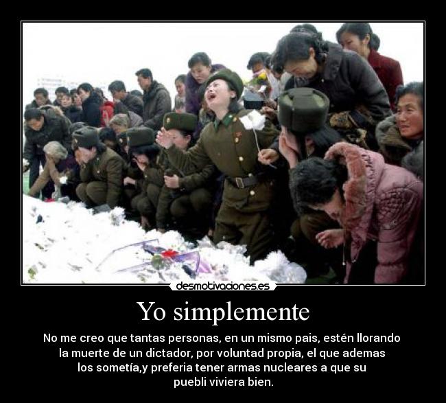 Yo simplemente - No me creo que tantas personas, en un mismo pais, estén llorando
la muerte de un dictador, por voluntad propia, el que ademas
los sometía,y preferia tener armas nucleares a que su
puebli viviera bien.