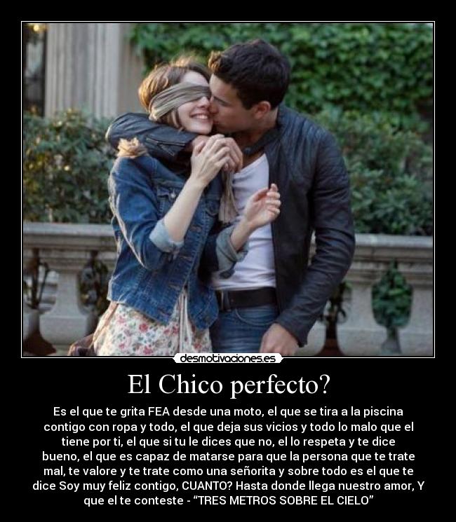 El Chico perfecto? - Es el que te grita FEA desde una moto, el que se tira a la piscina
contigo con ropa y todo, el que deja sus vicios y todo lo malo que el
tiene por ti, el que si tu le dices que no, el lo respeta y te dice
bueno, el que es capaz de matarse para que la persona que te trate
mal, te valore y te trate como una señorita y sobre todo es el que te
dice Soy muy feliz contigo, CUANTO? Hasta donde llega nuestro amor, Y
que el te conteste - “TRES METROS SOBRE EL CIELO”