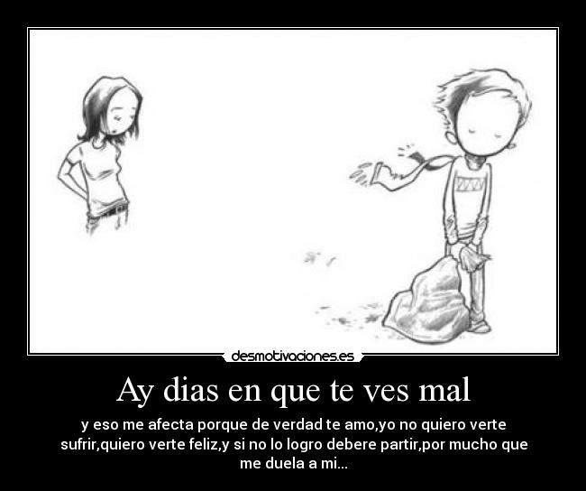 Ay dias en que te ves mal - y eso me afecta porque de verdad te amo,yo no quiero verte
sufrir,quiero verte feliz,y si no lo logro debere partir,por mucho que
me duela a mi...