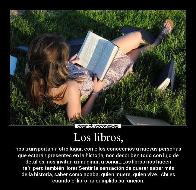 Los libros, - nos transportan a otro lugar, con ellos conocemos a nuevas personas
que estarán presentes en la historia, nos describen todo con lujo de
detalles, nos invitan a imaginar, a soñar...Los libros nos hacen
reír, pero también llorar.Sentir la sensación de querer saber más
de la historia, saber como acaba, quien muere, quien vive...Ahí es
cuando el libro ha cumplido su función.