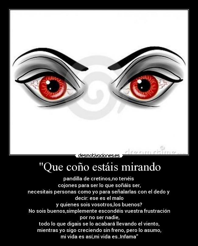 Que coño estáis mirando - pandilla de cretinos,no tenéis
cojones para ser lo que soñáis ser,
necesitais personas como yo para señalarlas con el dedo y
decir: ese es el malo
y quienes sois vosotros,los buenos?
No sois buenos,simplemente escondéis vuestra frustración
por no ser nadie,
todo lo que digais se lo acabará llevando el viento,
mientras yo sigo creciendo sin freno, pero lo asumo,
mi vida es así,mi vida es..Infama