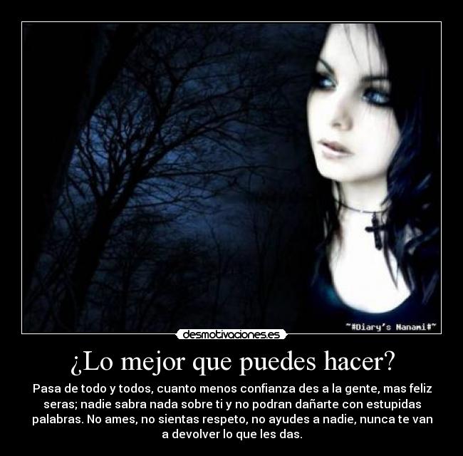 ¿Lo mejor que puedes hacer? - Pasa de todo y todos, cuanto menos confianza des a la gente, mas feliz
seras; nadie sabra nada sobre ti y no podran dañarte con estupidas
palabras. No ames, no sientas respeto, no ayudes a nadie, nunca te van
a devolver lo que les das.