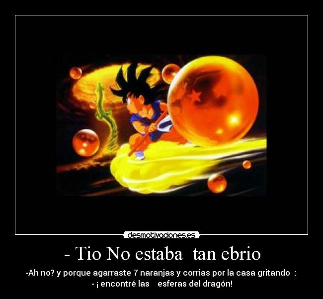 - Tio No estaba tan ebrio - -Ah no? y porque agarraste 7 naranjas y corrias por la casa gritando :
- ¡ encontré las esferas del dragón!