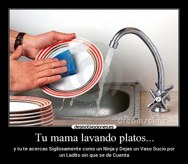 Tu mama lavando platos... - y tu te acercas Sigilosamente como un Ninja y Dejas un Vaso Sucio por
un Ladito sin que se de Cuenta