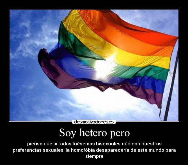 Soy hetero pero - pienso que si todos fuésemos bisexuales aún con nuestras
preferencias sexuales, la homofóbia desaparecería de este mundo para
siempre
