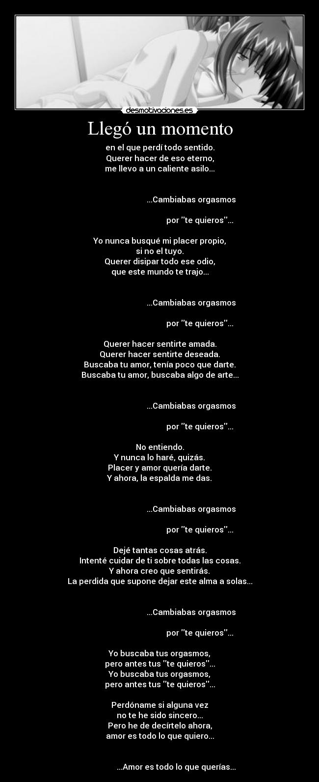 Llegó un momento - en el que perdí todo sentido.
Querer hacer de eso eterno,
me llevo a un caliente asilo...

                                                                                                       ...Cambiabas orgasmos
                                                                                                                por te quieros...

Yo nunca busqué mi placer propio,
si no el tuyo.
Querer disipar todo ese odio,
que este mundo te trajo...

                                                                                                       ...Cambiabas orgasmos
                                                                                                                por te quieros...

Querer hacer sentirte amada.
Querer hacer sentirte deseada.
Buscaba tu amor, tenía poco que darte.
Buscaba tu amor, buscaba algo de arte...

                                                                                                       ...Cambiabas orgasmos
                                                                                                                por te quieros...

No entiendo.
Y nunca lo haré, quizás.
Placer y amor quería darte.
Y ahora, la espalda me das.

                                                                                                       ...Cambiabas orgasmos
                                                                                                                por te quieros...

Dejé tantas cosas atrás.
Intenté cuidar de ti sobre todas las cosas.
Y ahora creo que sentirás.
La perdida que supone dejar este alma a solas...

                                                                                                       ...Cambiabas orgasmos
                                                                                                                por te quieros...

Yo buscaba tus orgasmos,
pero antes tus te quieros...
Yo buscaba tus orgasmos,
pero antes tus te quieros...

Perdóname si alguna vez
no te he sido sincero...
Pero he de decírtelo ahora,
amor es todo lo que quiero...

                                                                                        ...Amor es todo lo que querías...