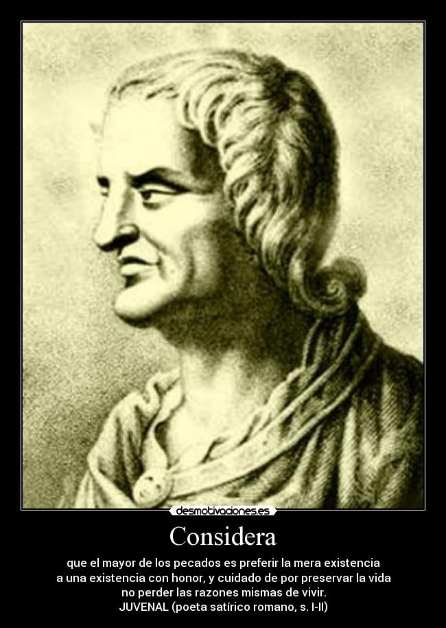Considera - que el mayor de los pecados es preferir la mera existencia
a una existencia con honor, y cuidado de por preservar la vida
no perder las razones mismas de vivir.
JUVENAL (poeta satírico romano, s. I-II)