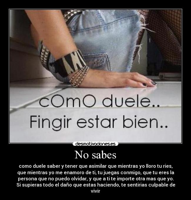 No sabes - como duele saber y tener que asimilar que mientras yo lloro tu ries,
que mientras yo me enamoro de ti, tu juegas conmigo, que tu eres la
persona que no puedo olvidar, y que a ti te importe otra mas que yo.
Si supieras todo el daño que estas haciendo, te sentirias culpable de
vivir