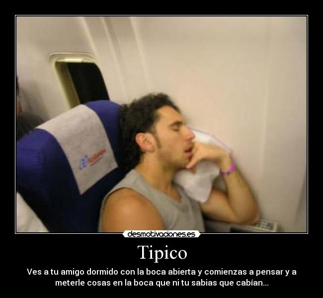 Tipico - Ves a tu amigo dormido con la boca abierta y comienzas a pensar y a
meterle cosas en la boca que ni tu sabias que cabían...