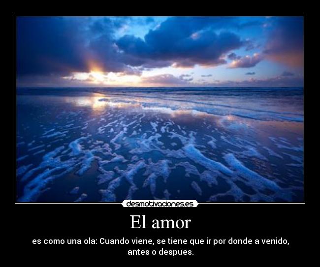 El amor - es como una ola: Cuando viene, se tiene que ir por donde a venido, antes o despues.
