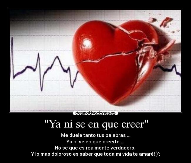 Ya ni se en que creer - Me duele tanto tus palabras ...
Ya ni se en que creerte ..
No se que es realmente verdadero..
Y lo mas doloroso es saber que toda mi vida te amaré! ):