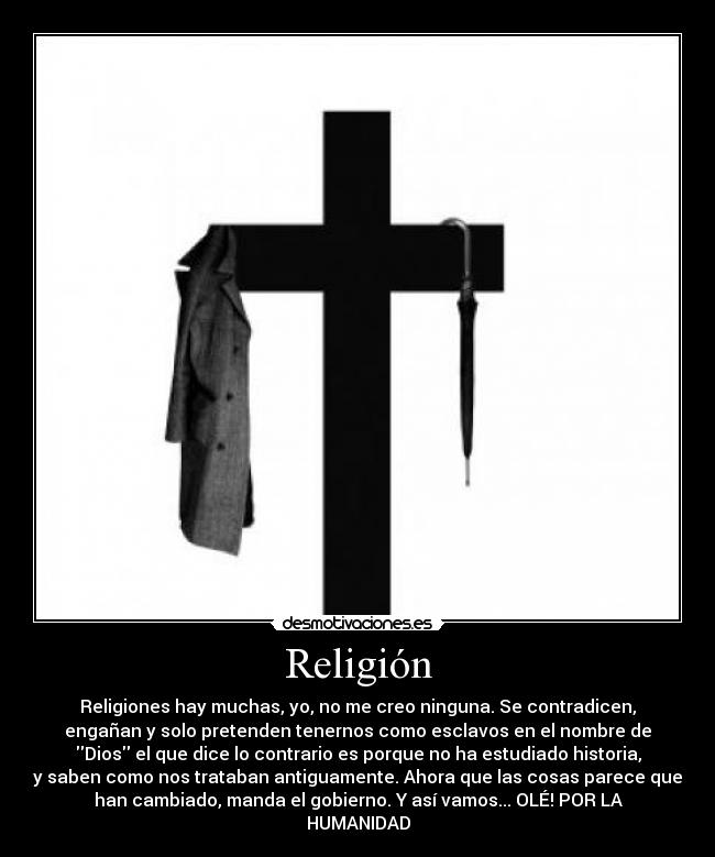 Religión - Religiones hay muchas, yo, no me creo ninguna. Se contradicen,
engañan y solo pretenden tenernos como esclavos en el nombre de
Dios el que dice lo contrario es porque no ha estudiado historia,
y saben como nos trataban antiguamente. Ahora que las cosas parece que
han cambiado, manda el gobierno. Y así vamos... OLÉ! POR LA
HUMANIDAD