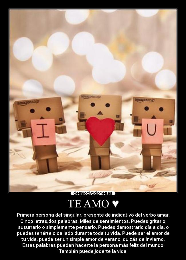 TE AMO ♥ - Primera persona del singular, presente de indicativo del verbo amar.
Cinco letras,dos palabras. Miles de sentimientos. Puedes gritarlo,
susurrarlo o simplemente pensarlo. Puedes demostrarlo día a día, o
puedes tenértelo callado durante toda tu vida. Puede ser el amor de
tu vida, puede ser un simple amor de verano, quizás de invierno.
Estas palabras pueden hacerte la persona más feliz del mundo.
También puede joderte la vida.