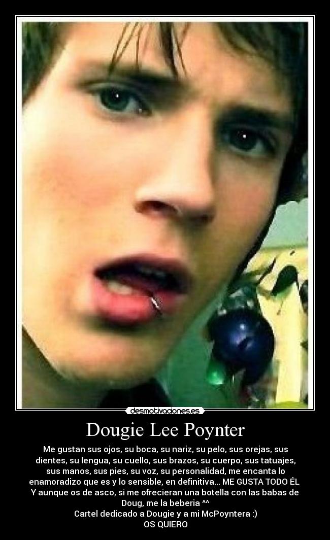 Dougie Lee Poynter - Me gustan sus ojos, su boca, su nariz, su pelo, sus orejas, sus
dientes, su lengua, su cuello, sus brazos, su cuerpo, sus tatuajes,
sus manos, sus pies, su voz, su personalidad, me encanta lo
enamoradizo que es y lo sensible, en definitiva... ME GUSTA TODO ÉL 
Y aunque os de asco, si me ofrecieran una botella con las babas de
Doug, me la beberia ^^
Cartel dedicado a Dougie y a mi McPoyntera :)
OS QUIERO