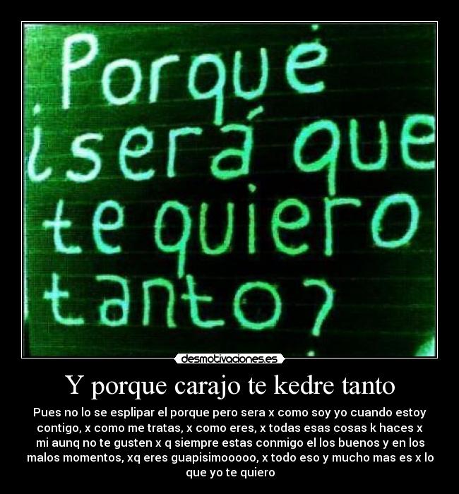 Y porque carajo te kedre tanto - Pues no lo se esplipar el porque pero sera x como soy yo cuando estoy
contigo, x como me tratas, x como eres, x todas esas cosas k haces x
mi aunq no te gusten x q siempre estas conmigo el los buenos y en los
malos momentos, xq eres guapisimooooo, x todo eso y mucho mas es x lo
que yo te quiero