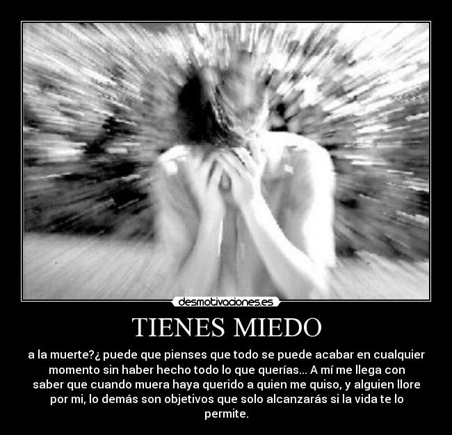 TIENES MIEDO - a la muerte?¿ puede que pienses que todo se puede acabar en cualquier
momento sin haber hecho todo lo que querías... A mí me llega con
saber que cuando muera haya querido a quien me quiso, y alguien llore
por mi, lo demás son objetivos que solo alcanzarás si la vida te lo
permite.