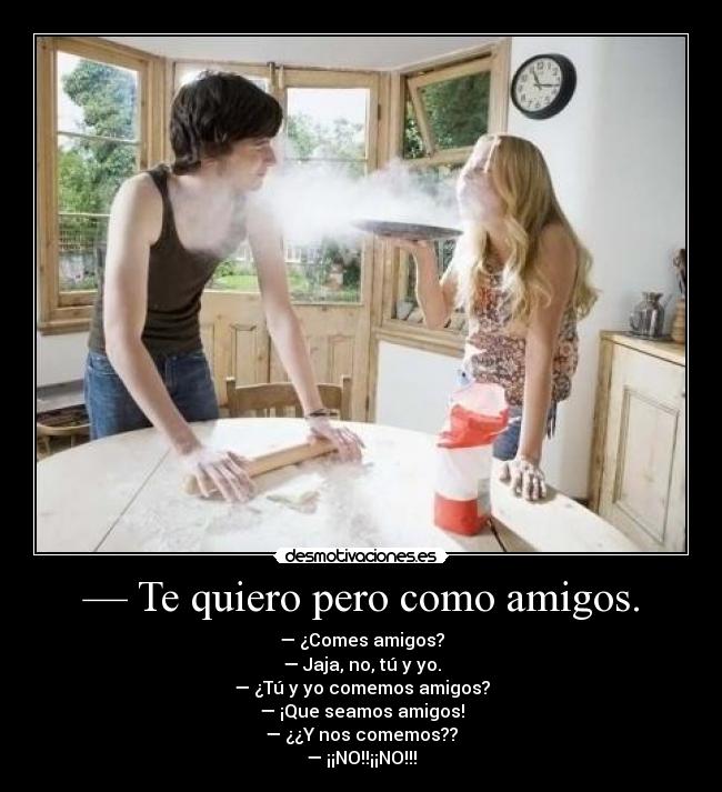 — Te quiero pero como amigos. - — ¿Comes amigos?
— Jaja, no, tú y yo.
— ¿Tú y yo comemos amigos?
— ¡Que seamos amigos!
— ¿¿Y nos comemos??
— ¡¡NO!!¡¡NO!!!