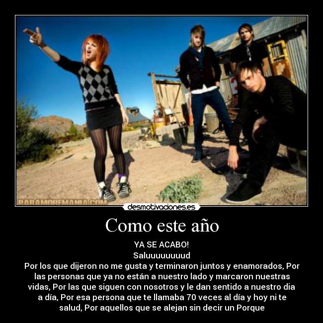 Como este año - YA SE ACABO!
 Saluuuuuuuud 
Por los que dijeron no me gusta y terminaron juntos y enamorados, Por
las personas que ya no están a nuestro lado y marcaron nuestras
vidas, Por las que siguen con nosotros y le dan sentido a nuestro dia
a día, Por esa persona que te llamaba 70 veces al día y hoy ni te
salud, Por aquellos que se alejan sin decir un Porque
