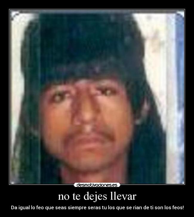 no te dejes llevar - Da igual lo feo que seas siempre seras tu los que se rian de ti son los feos!