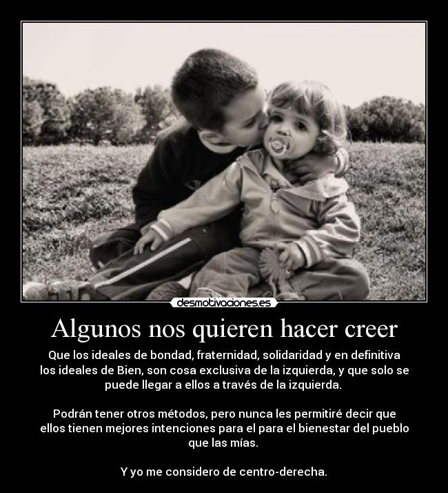 Algunos nos quieren hacer creer - Que los ideales de bondad, fraternidad, solidaridad y en definitiva
los ideales de Bien, son cosa exclusiva de la izquierda, y que solo se
puede llegar a ellos a través de la izquierda.
Podrán tener otros métodos, pero nunca les permitiré decir que
ellos tienen mejores intenciones para el para el bienestar del pueblo
que las mías.
Y yo me considero de centro-derecha.