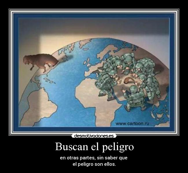 Buscan el peligro - en otras partes, sin saber que
el peligro son ellos.
