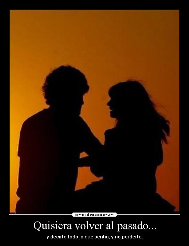 Quisiera volver al pasado... - y decirte todo lo que sentia, y no perderte.