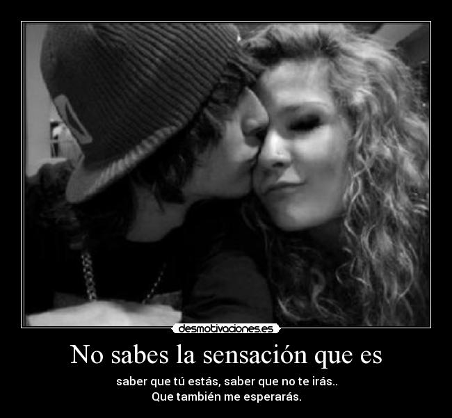 No sabes la sensación que es - saber que tú estás, saber que no te irás..
Que también me esperarás.