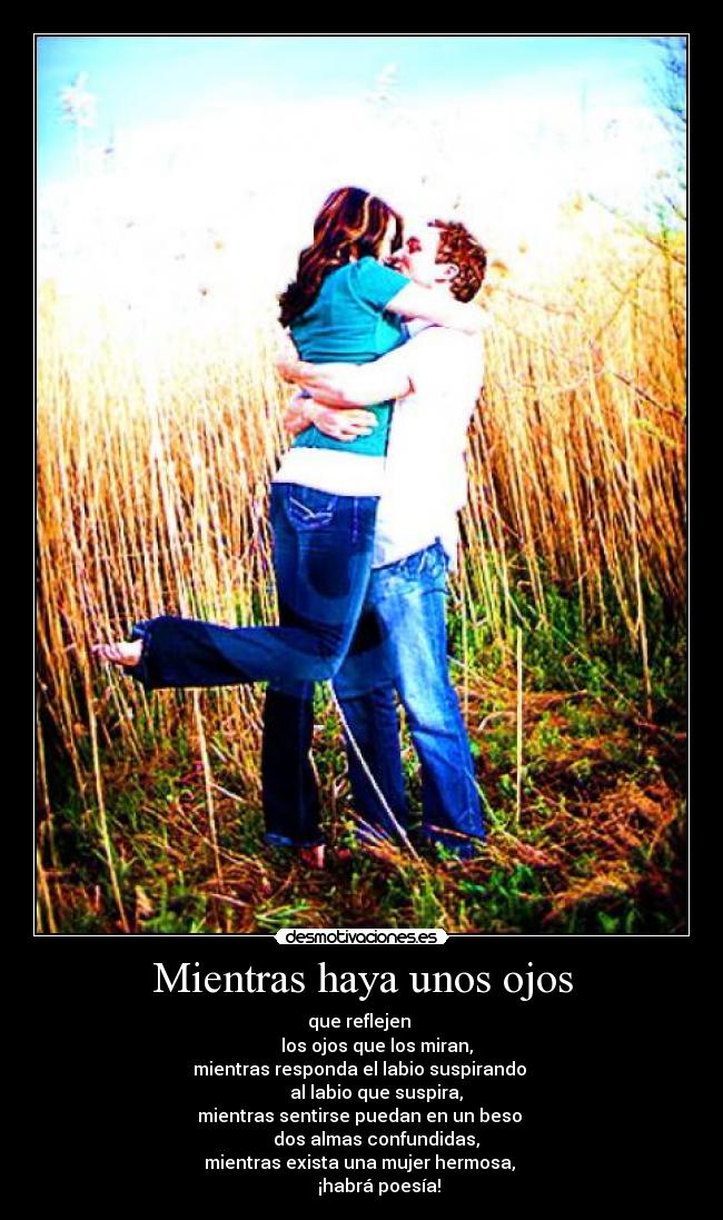 Mientras haya unos ojos - que reflejen
los ojos que los miran,
mientras responda el labio suspirando
al labio que suspira,
mientras sentirse puedan en un beso
dos almas confundidas,
mientras exista una mujer hermosa,
¡habrá poesía!