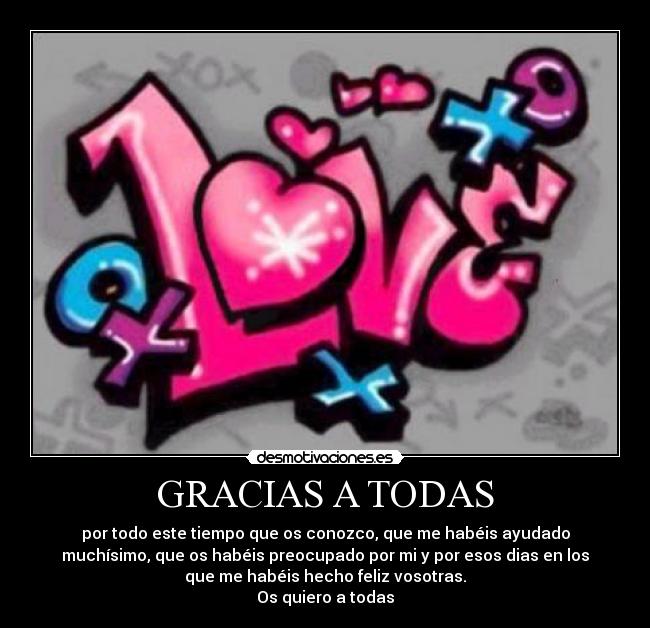 GRACIAS A TODAS - por todo este tiempo que os conozco, que me habéis ayudado
muchísimo, que os habéis preocupado por mi y por esos dias en los
que me habéis hecho feliz vosotras.
Os quiero a todas