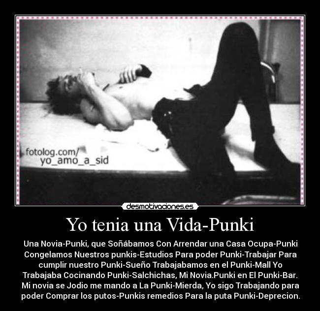 Yo tenia una Vida-Punki - Una Novia-Punki, que Soñábamos Con Arrendar una Casa Ocupa-Punki
Congelamos Nuestros punkis-Estudios Para poder Punki-Trabajar Para
cumplir nuestro Punki-Sueño Trabajabamos en el Punki-Mall Yo
Trabajaba Cocinando Punki-Salchichas, Mi Novia.Punki en El Punki-Bar.
Mi novia se Jodio me mando a La Punki-Mierda, Yo sigo Trabajando para
poder Comprar los putos-Punkis remedios Para la puta Punki-Deprecion.