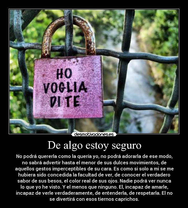 De algo estoy seguro - No podrá quererla como la quería yo, no podrá adorarla de ese modo,
no sabrá advertir hasta el menor de sus dulces movimientos, de
aquellos gestos imperceptibles de su cara. Es como si solo a mi se me
hubiera sido concedida la facultad de ver, de conocer el verdadero
sabor de sus besos, el color real de sus ojos. Nadie podrá ver nunca
lo que yo he visto. Y el menos que ninguno. El, incapaz de amarle,
incapaz de verle verdaderamente, de entenderla, de respetarla. El no
se divertirá con esos tiernos caprichos.