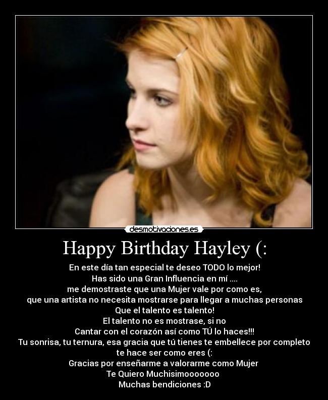 Happy Birthday Hayley (: - En este día tan especial te deseo TODO lo mejor!
Has sido una Gran Influencia en mí ....
me demostraste que una Mujer vale por como es,
que una artista no necesita mostrarse para llegar a muchas personas
Que el talento es talento!
El talento no es mostrase, si no
Cantar con el corazón así como TÚ lo haces!!!
Tu sonrisa, tu ternura, esa gracia que tú tienes te embellece por completo
te hace ser como eres (:
Gracias por enseñarme a valorarme como Mujer
Te Quiero Muchisimooooooo ♥
Muchas bendiciones :D