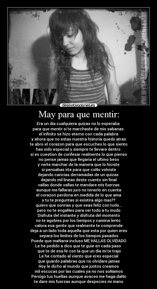 May para que mentir: - Era un dia cualquiera quizas no lo esperaba 
para que mentir si te marchaste de mis sabanas 
el infinito se hizo eterno con cada palabra
y ahora que no estas nuestra historia quedo atras
te abro el corazon para que escuches lo que siento
has sido especial y siempre te llevare dentro 
si es cuestion de confesar realmente lo que pienso
no pense jamas que llegaria el ultimo beso
y verte marchar de la manera que lo hiciste
si pensabas irte para que coNo volviste
dejando caricias derramadas de un quizas 
dejando mil lineas deste cuento sin final
vallas donde vallas te mandare mis fuerzas
aunque me fallaras juro no tenerlo en cuenta
el corazon perdona en medida de lo que ama
y tu te preguntas si existira algo mas??
quiero que sonrias y que seas feliz con todo...
pero no te engaNes para ver todo a tu modo
Disfruta del instante y disfruta del momento
no te agobies por los tiempos y camina lento 
valora esa gente que realmente te comprende
deja a un lado toda aquella que esta por quien eres
separa los limites de los tiempos pasados
Puede que maNana incluso ME HALLAS OLVIDADO
Le he pedido a dios que te guie en cada paso 
 que te de esa fe con la que un dia mi te trajo
Le he contado al viento que eres especial
que guardo palabras que no olvidare jamas
Hoy le dicho al mundo que juntos creamos
mil escucas por las cuales ya no nos soNamos
Persigo tus huellas aunque avaces me haga daNo
te dare mis fuerzas aunque despecies mi mano