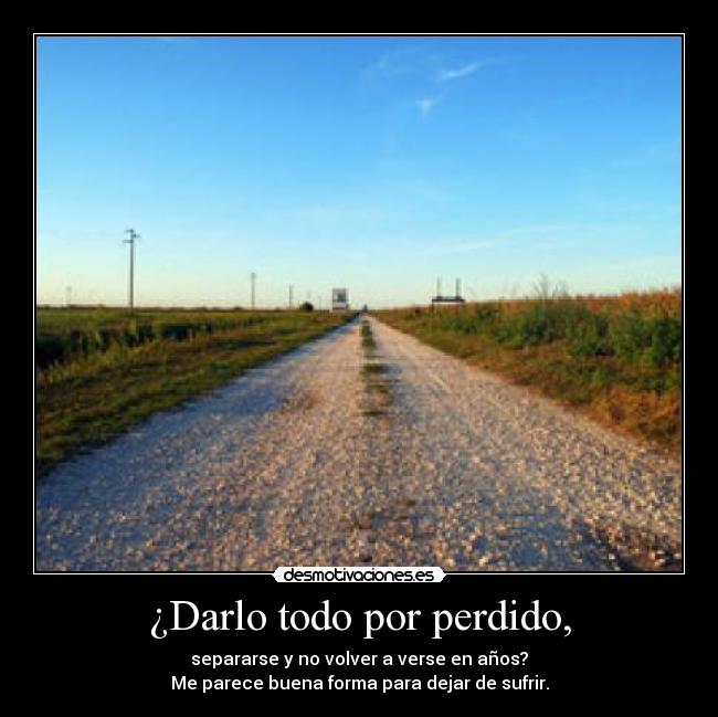 ¿Darlo todo por perdido, - separarse y no volver a verse en años?
Me parece buena forma para dejar de sufrir.