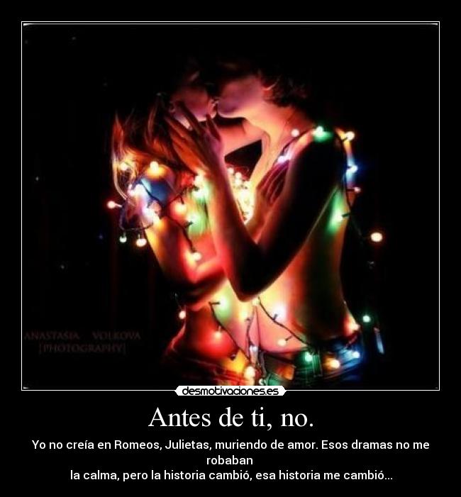 Antes de ti, no. - Yo no creía en Romeos, Julietas, muriendo de amor. Esos dramas no me robaban
la calma, pero la historia cambió, esa historia me cambió...