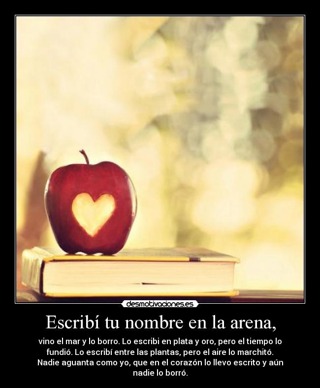 Escribí tu nombre en la arena, - vino el mar y lo borro. Lo escribi en plata y oro, pero el tiempo lo
fundió. Lo escribí entre las plantas, pero el aire lo marchitó.
Nadie aguanta como yo, que en el corazón lo llevo escrito y aún
nadie lo borró.