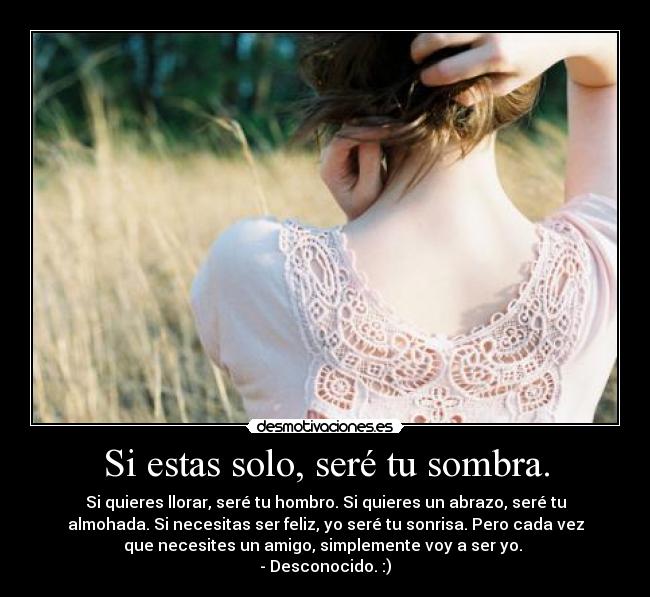 Si estas solo, seré tu sombra. - Si quieres llorar, seré tu hombro. Si quieres un abrazo, seré tu
almohada. Si necesitas ser feliz, yo seré tu sonrisa. Pero cada vez
que necesites un amigo, simplemente voy a ser yo.
- Desconocido. :)