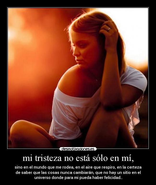mi tristeza no está sólo en mí, - sino en el mundo que me rodea, en el aire que respiro, en la certeza
de saber que las cosas nunca cambiarán, que no hay un sitio en el
universo donde para mi pueda haber felicidad..