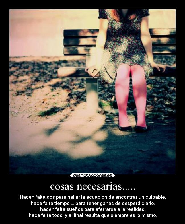 cosas necesarias..... - Hacen falta dos para hallar la ecuacion de encontrar un culpable.
hace falta tiempo ... para tener ganas de desperdiciarlo.
hacen falta sueños para aferrarse a la realidad.
hace falta todo, y al final resulta que siempre es lo mismo.
